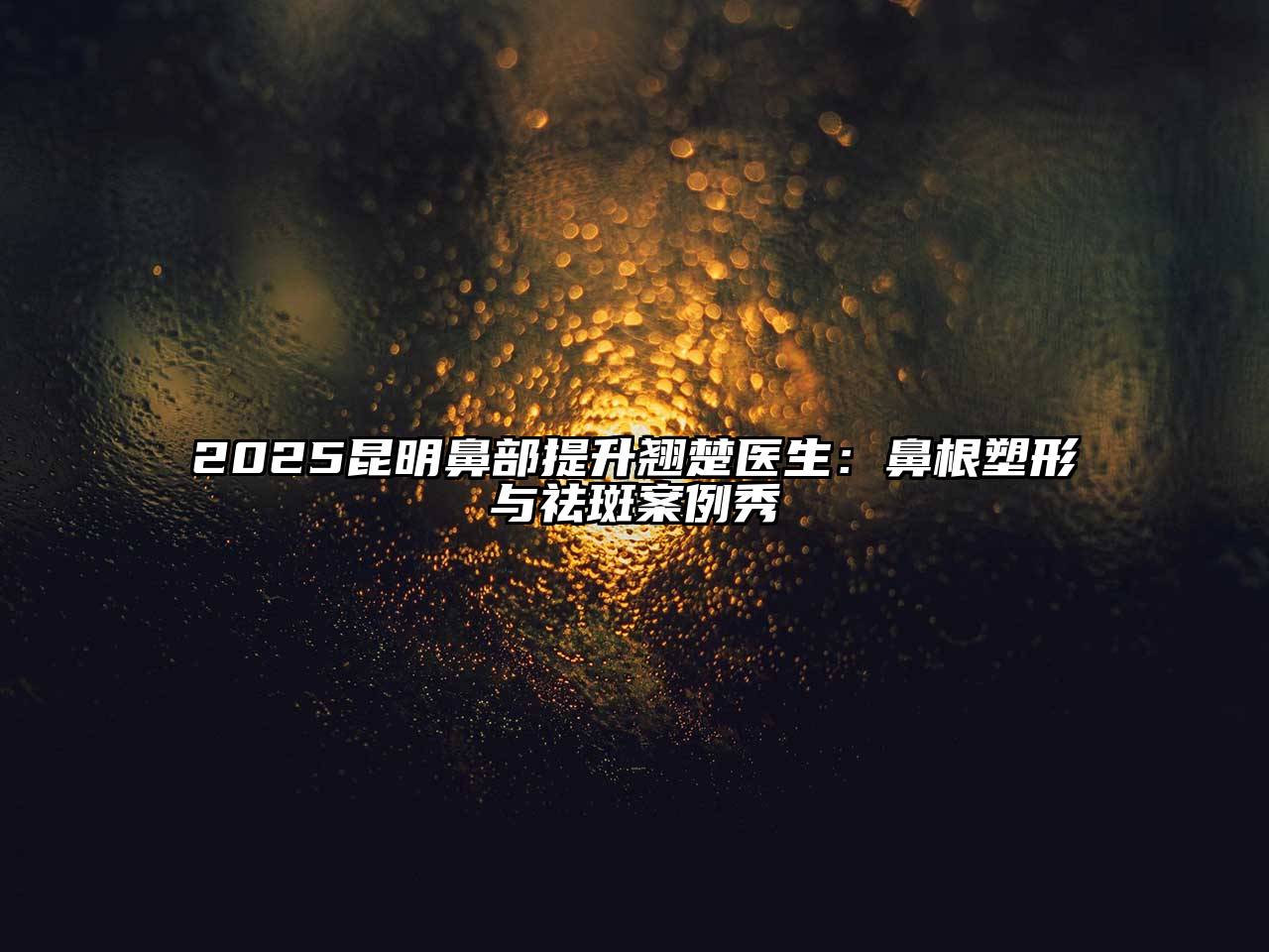 2025昆明鼻部提升翘楚医生：鼻根塑形与祛斑案例秀