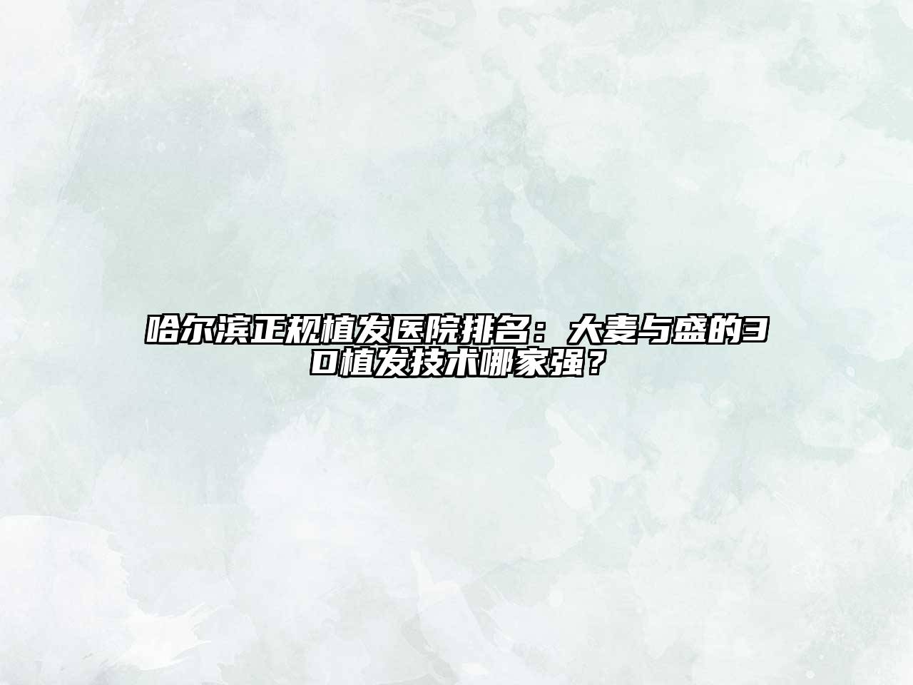 哈尔滨正规植发医院排名：大麦与盛的3D植发技术哪家强？