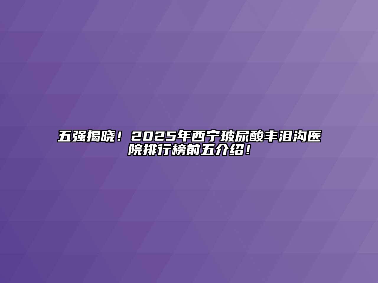 五强揭晓！2025年西宁玻尿酸丰泪沟医院排行榜前五介绍！