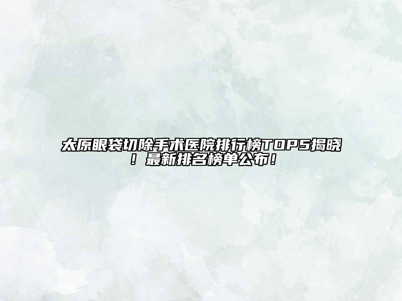 太原眼袋切除手术医院排行榜TOP5揭晓！最新排名榜单公布！