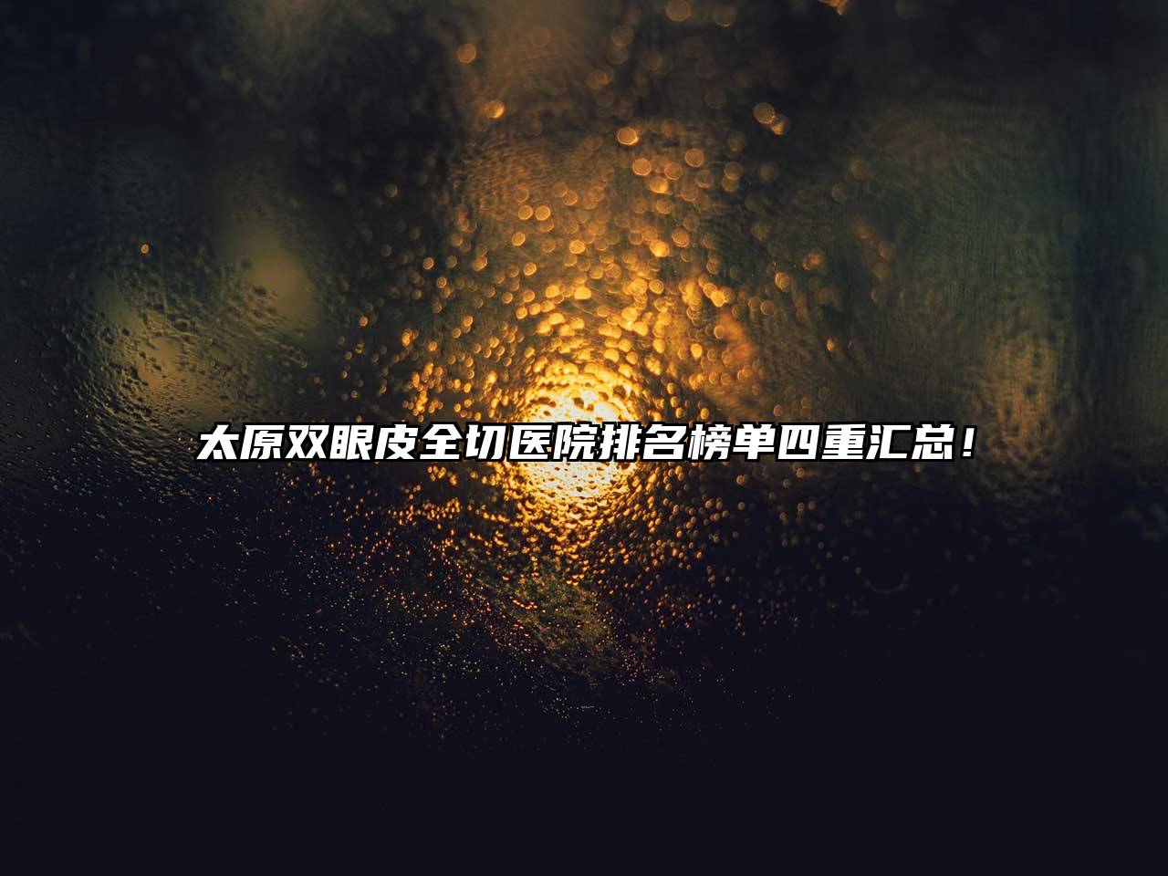 太原双眼皮全切医院排名榜单四重汇总！