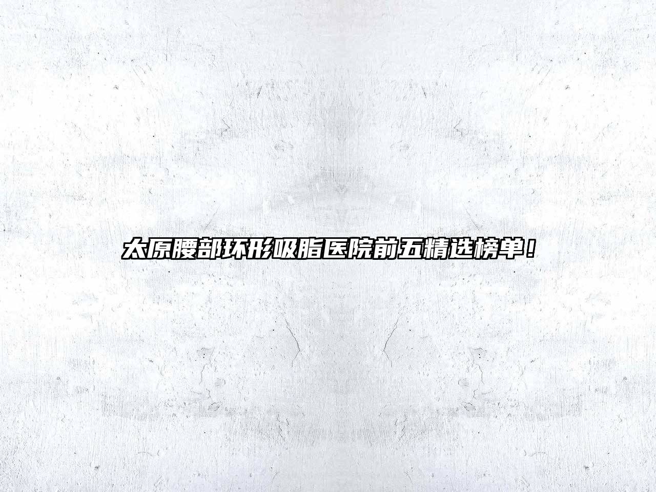 太原腰部环形吸脂医院前五精选榜单！