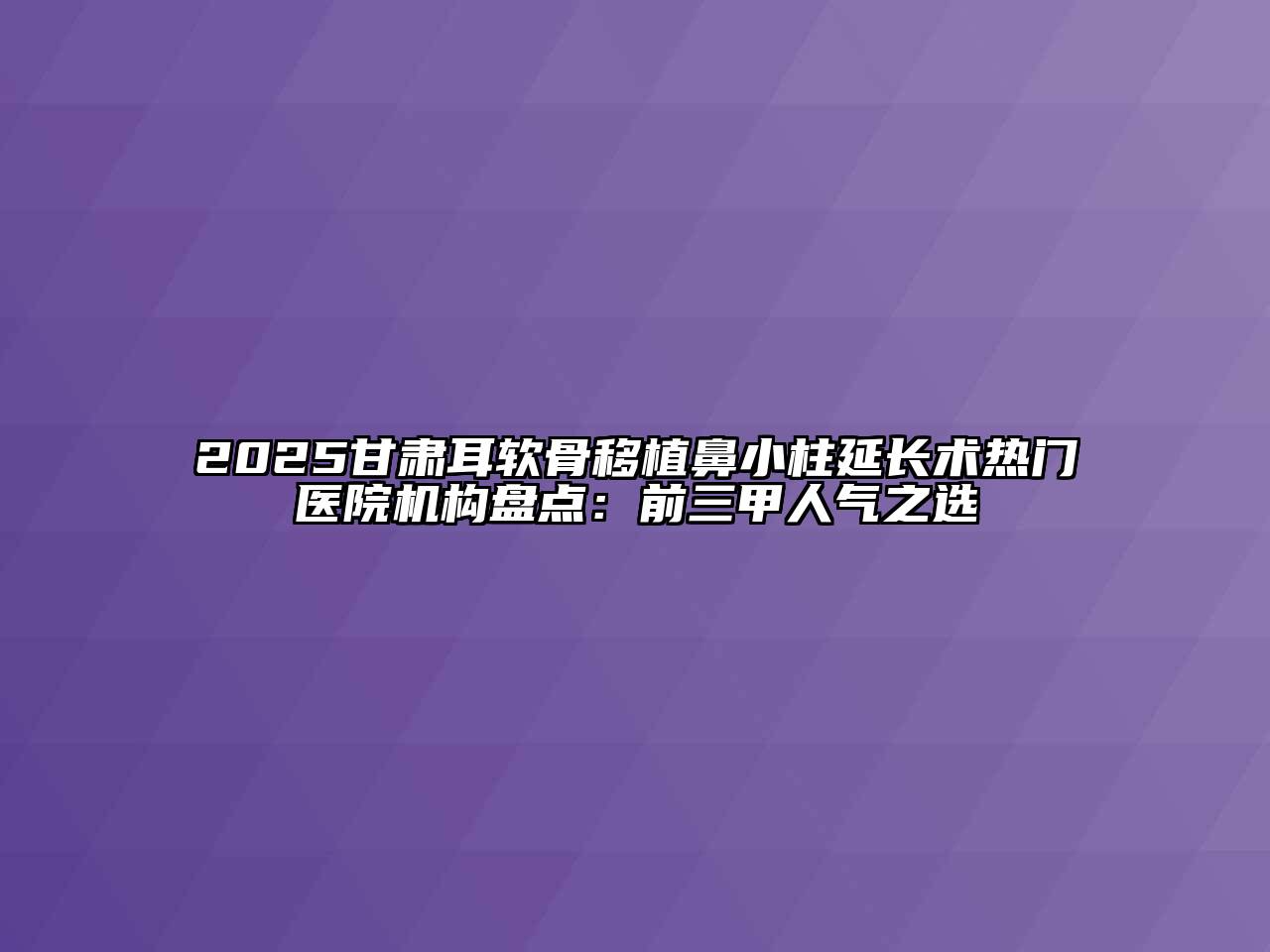 2025甘肃耳软骨移植鼻小柱延长术热门医院机构盘点：前三甲人气之选