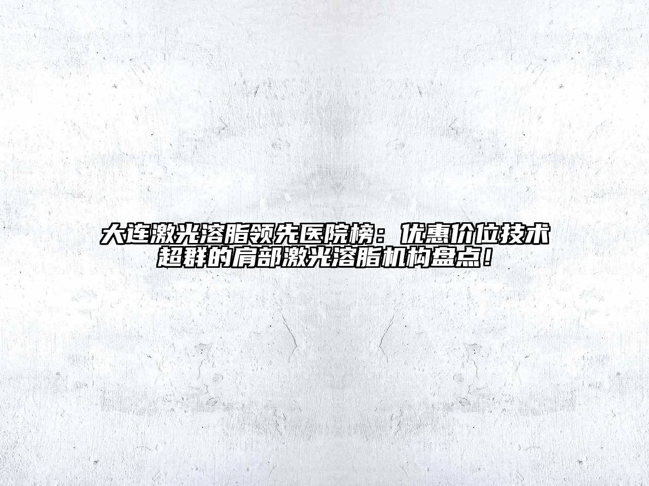 大连激光溶脂领先医院榜：优惠价位技术超群的肩部激光溶脂机构盘点！