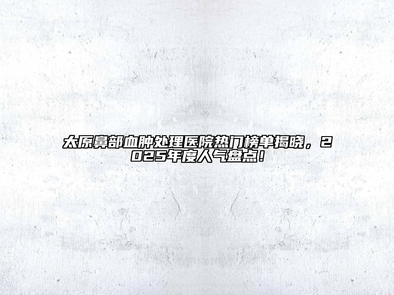 太原鼻部血肿处理医院热门榜单揭晓，2025年度人气盘点！