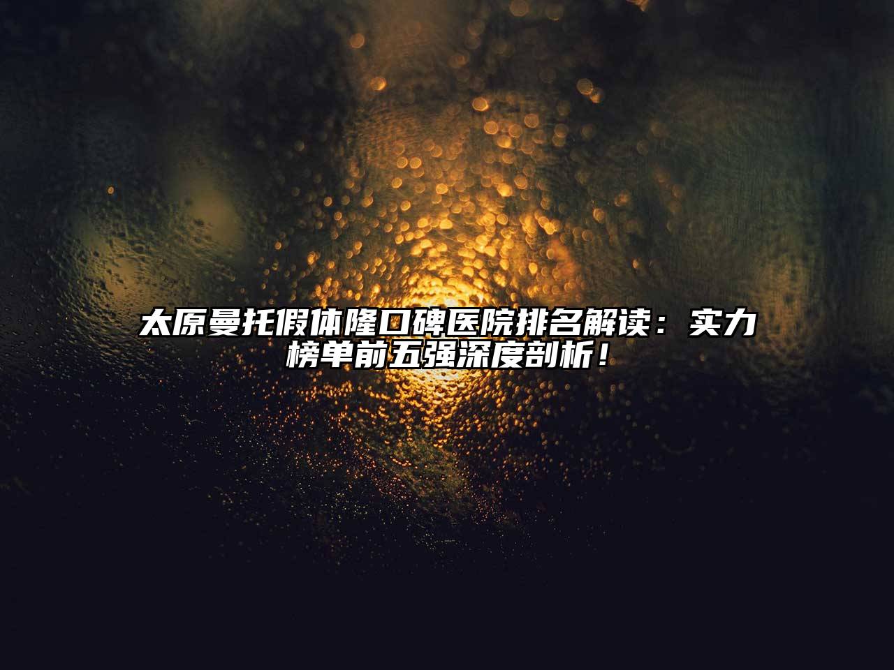太原曼托假体隆口碑医院排名解读：实力榜单前五强深度剖析！