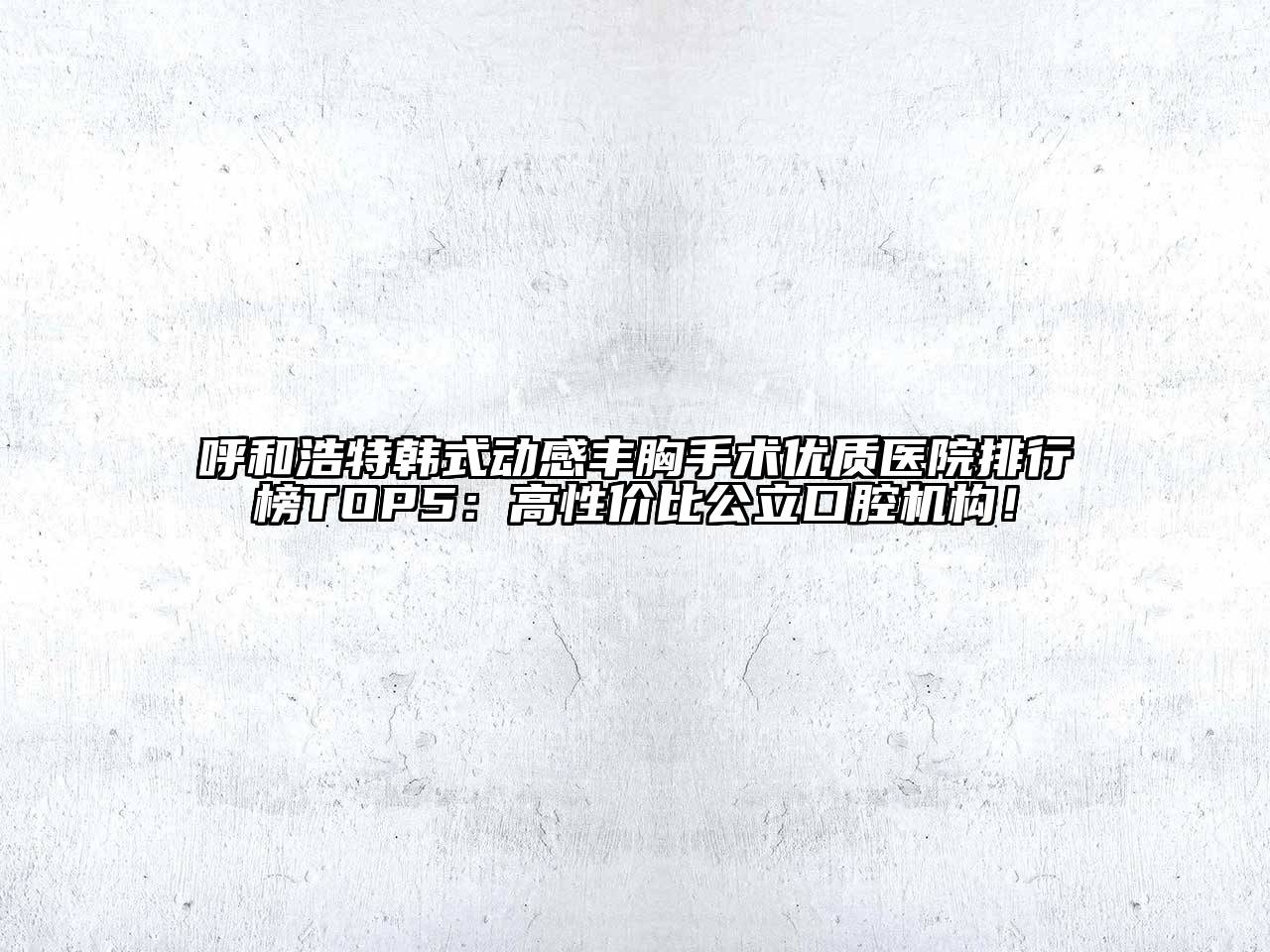 呼和浩特韩式动感丰胸手术优质医院排行榜TOP5：高性价比公立口腔机构！