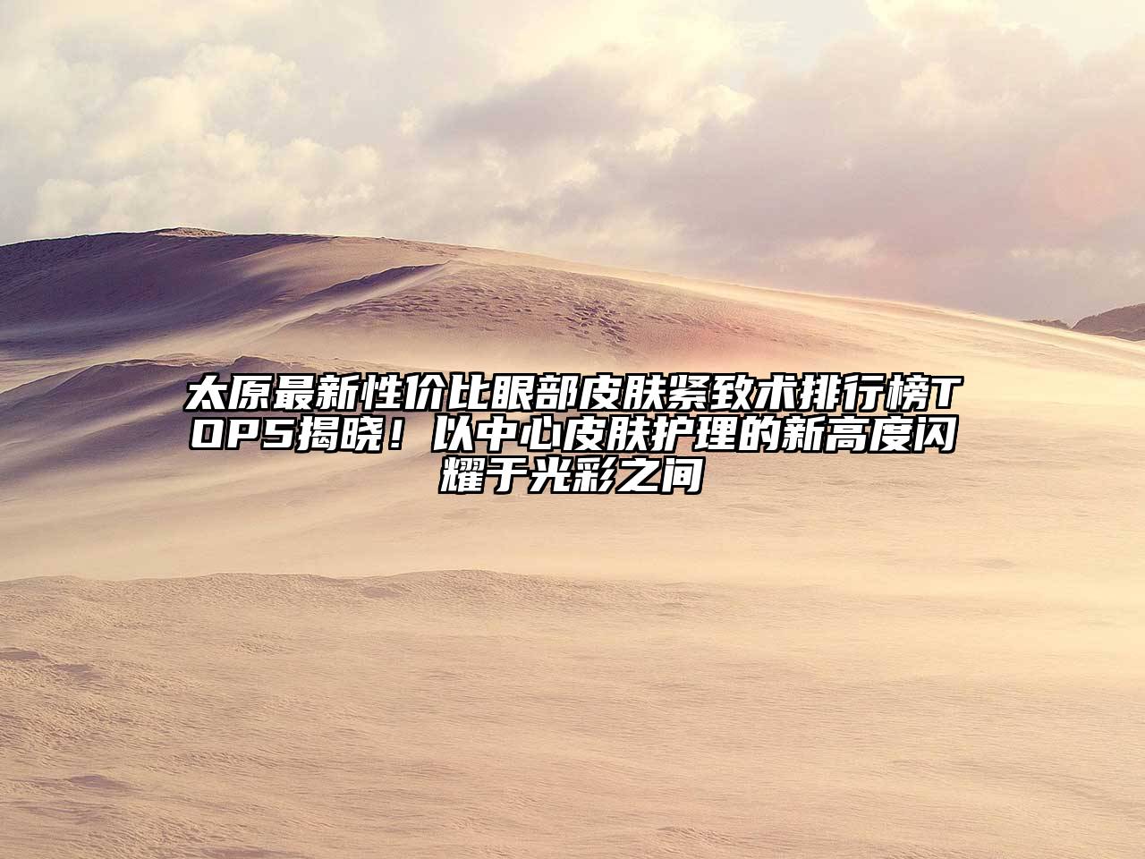 太原最新性价比眼部皮肤紧致术排行榜TOP5揭晓！以中心皮肤护理的新高度闪耀于光彩之间