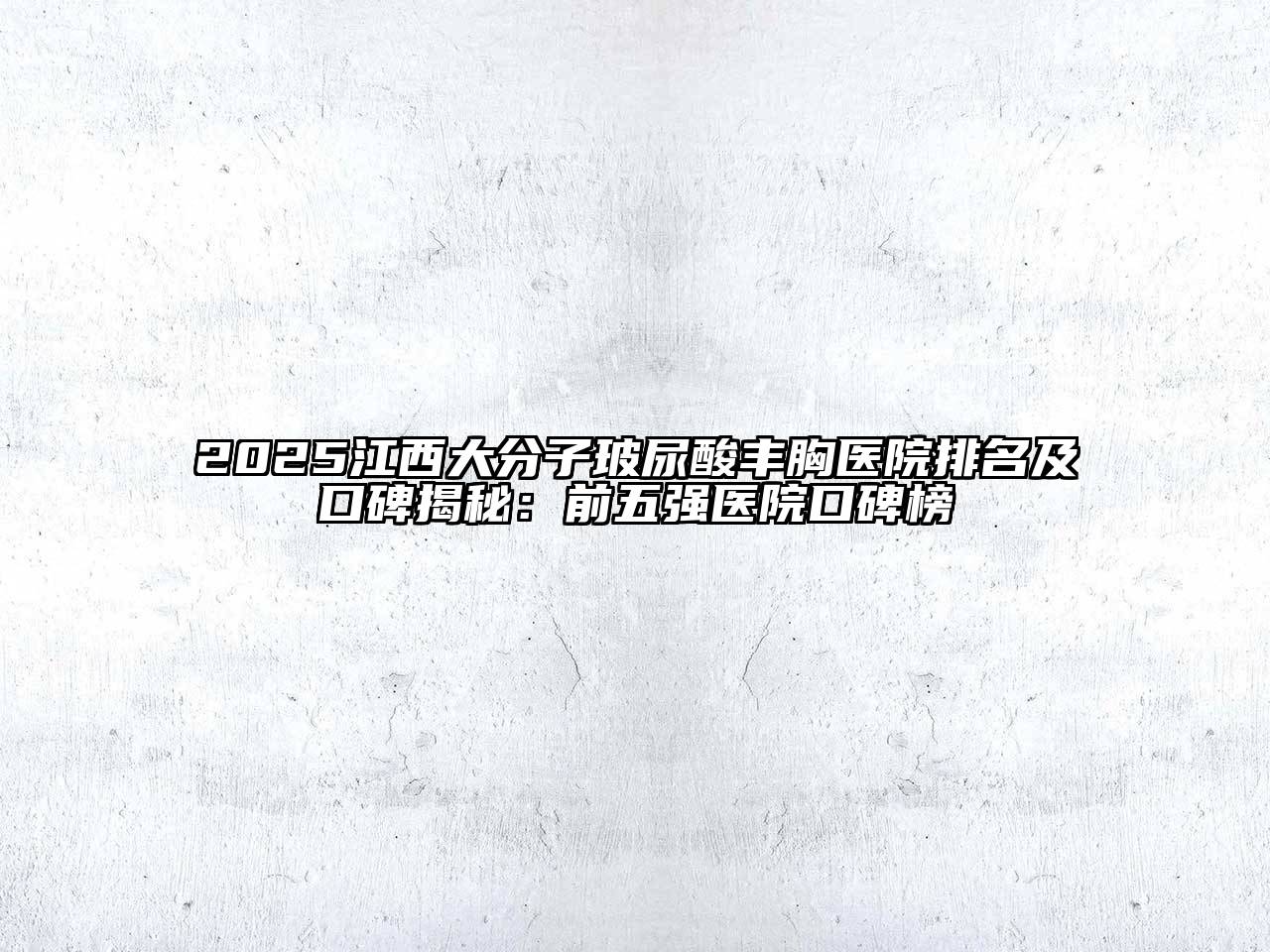 2025江西大分子玻尿酸丰胸医院排名及口碑揭秘：前五强医院口碑榜
