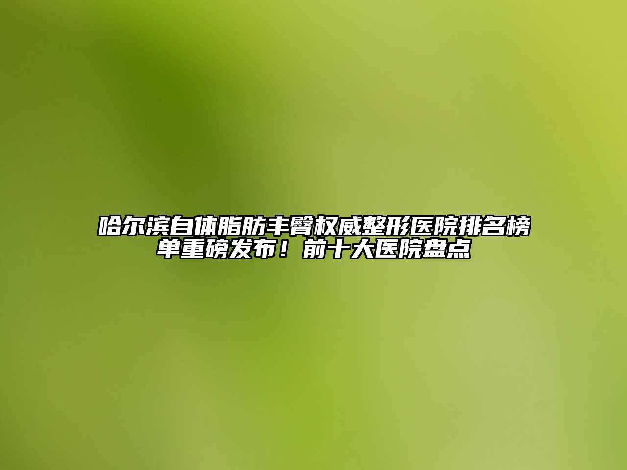 哈尔滨自体脂肪丰臀权威整形医院排名榜单重磅发布！前十大医院盘点