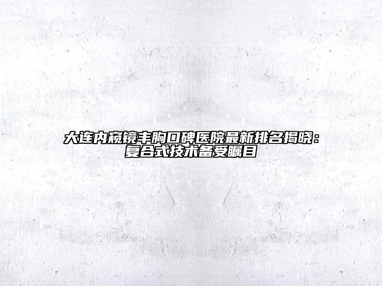 大连内窥镜丰胸口碑医院最新排名揭晓：复合式技术备受瞩目