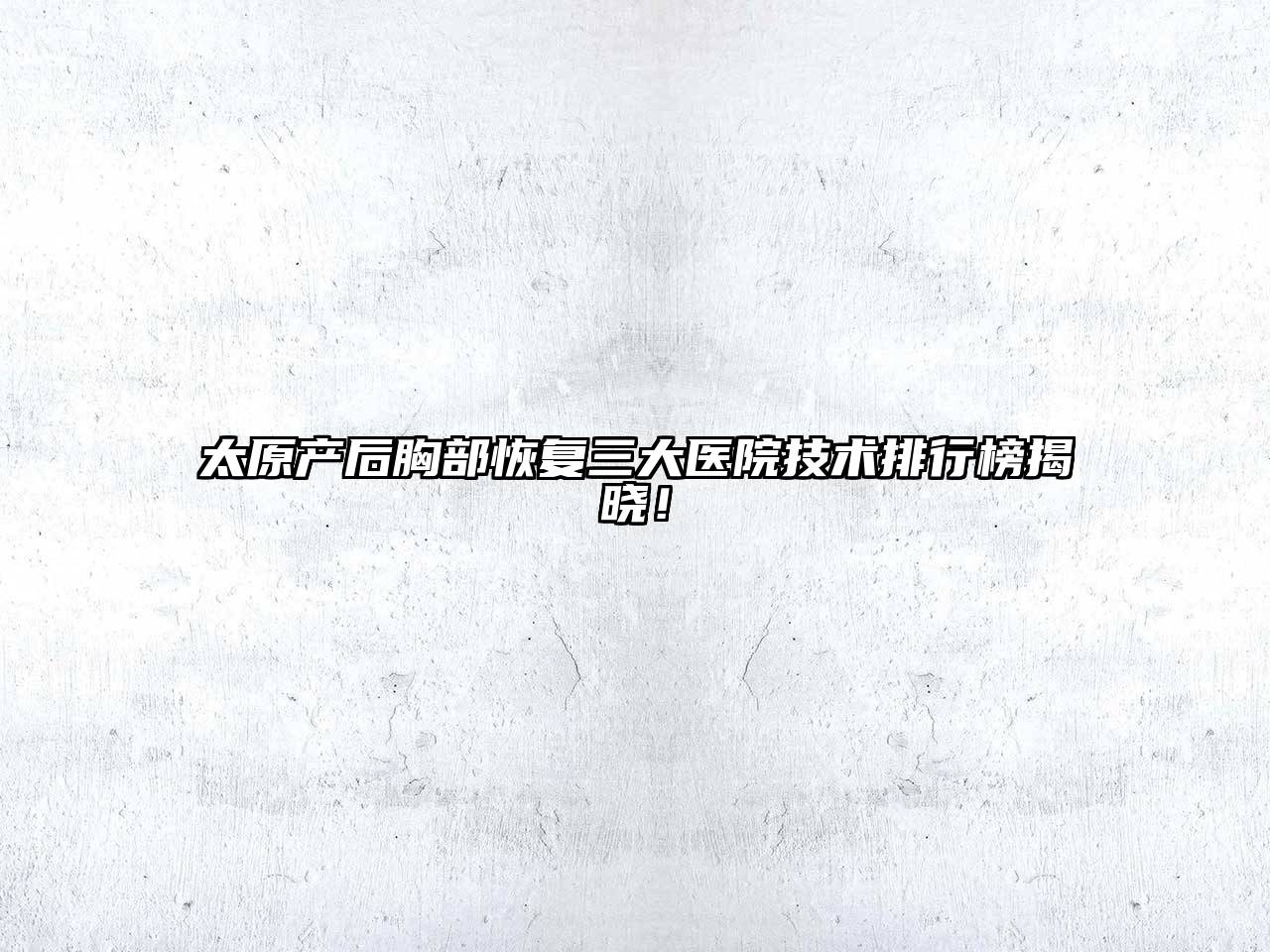 太原产后胸部恢复三大医院技术排行榜揭晓！