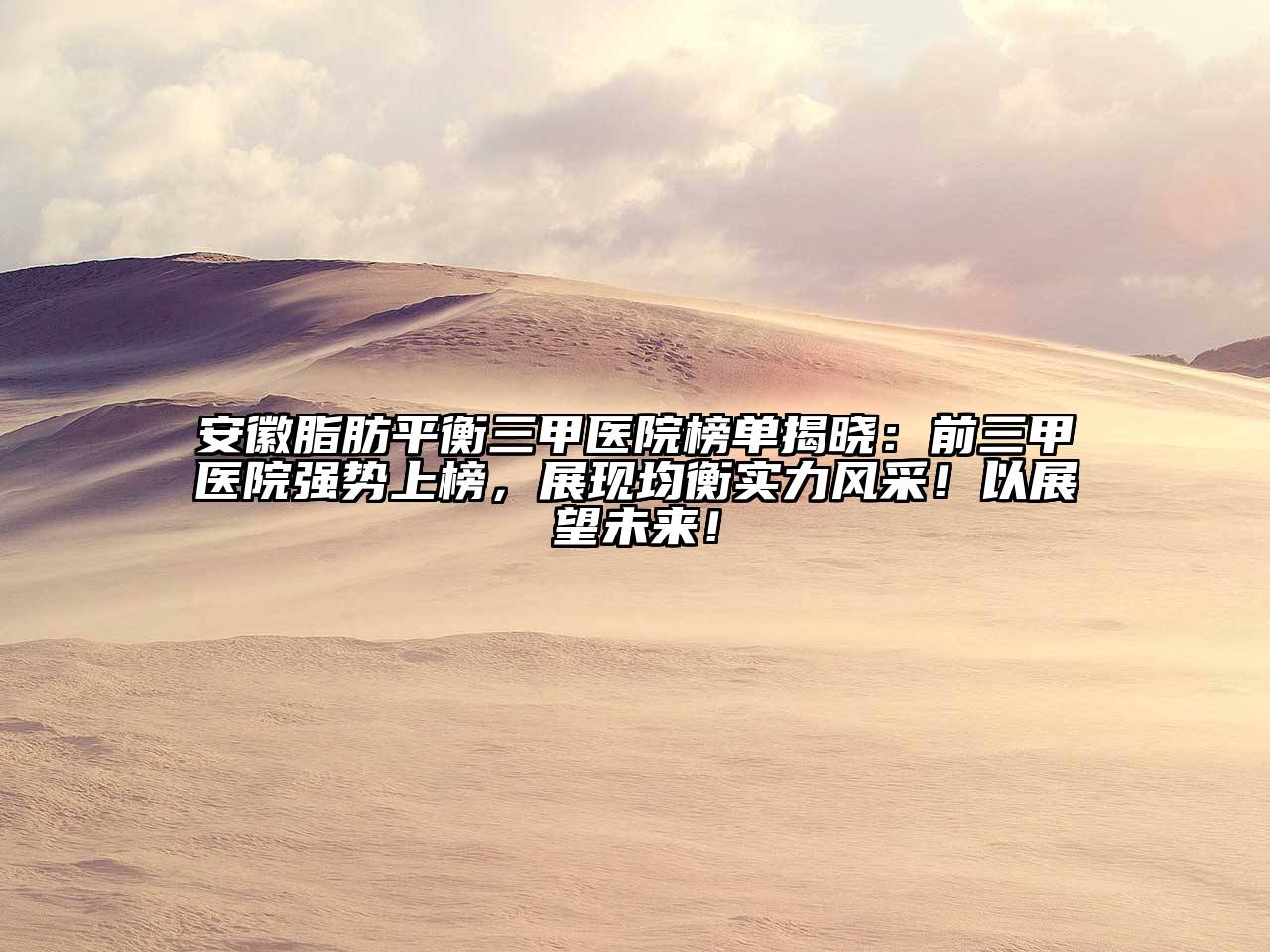 安徽脂肪平衡三甲医院榜单揭晓：前三甲医院强势上榜，展现均衡实力风采！以展望未来！