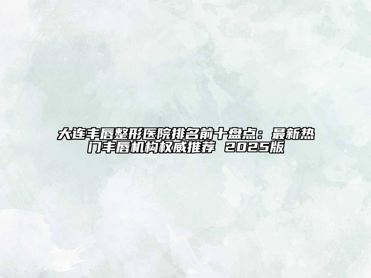 大连丰唇整形医院排名前十盘点：最新热门丰唇机构权威推荐 2025版