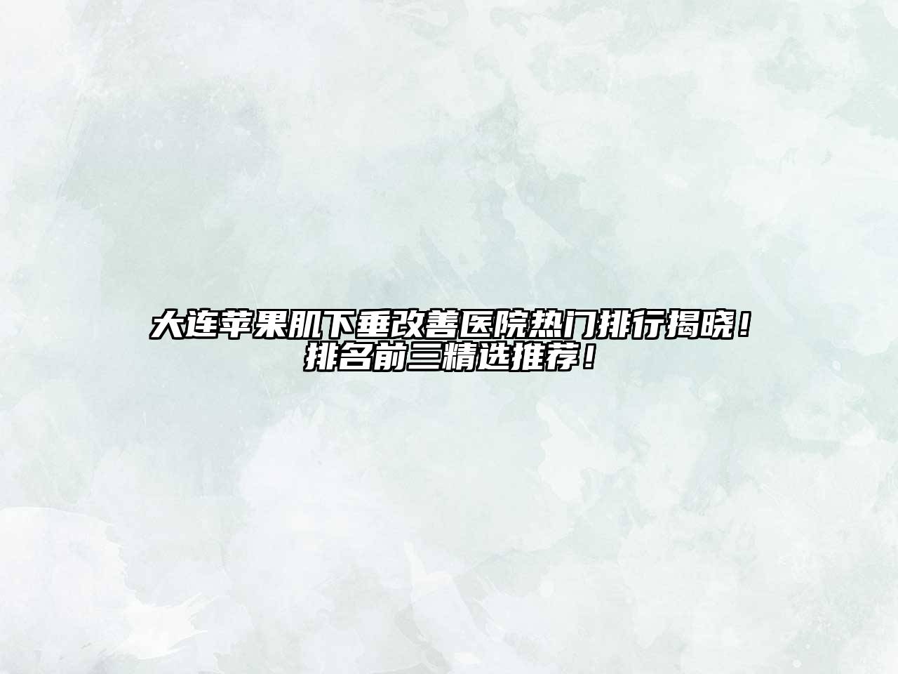 大连苹果肌下垂改善医院热门排行揭晓！排名前三精选推荐！