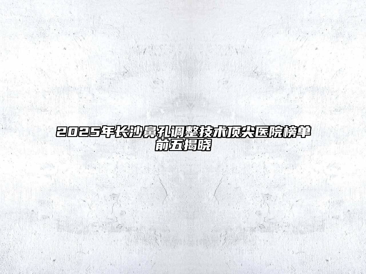 2025年长沙鼻孔调整技术顶尖医院榜单前五揭晓
