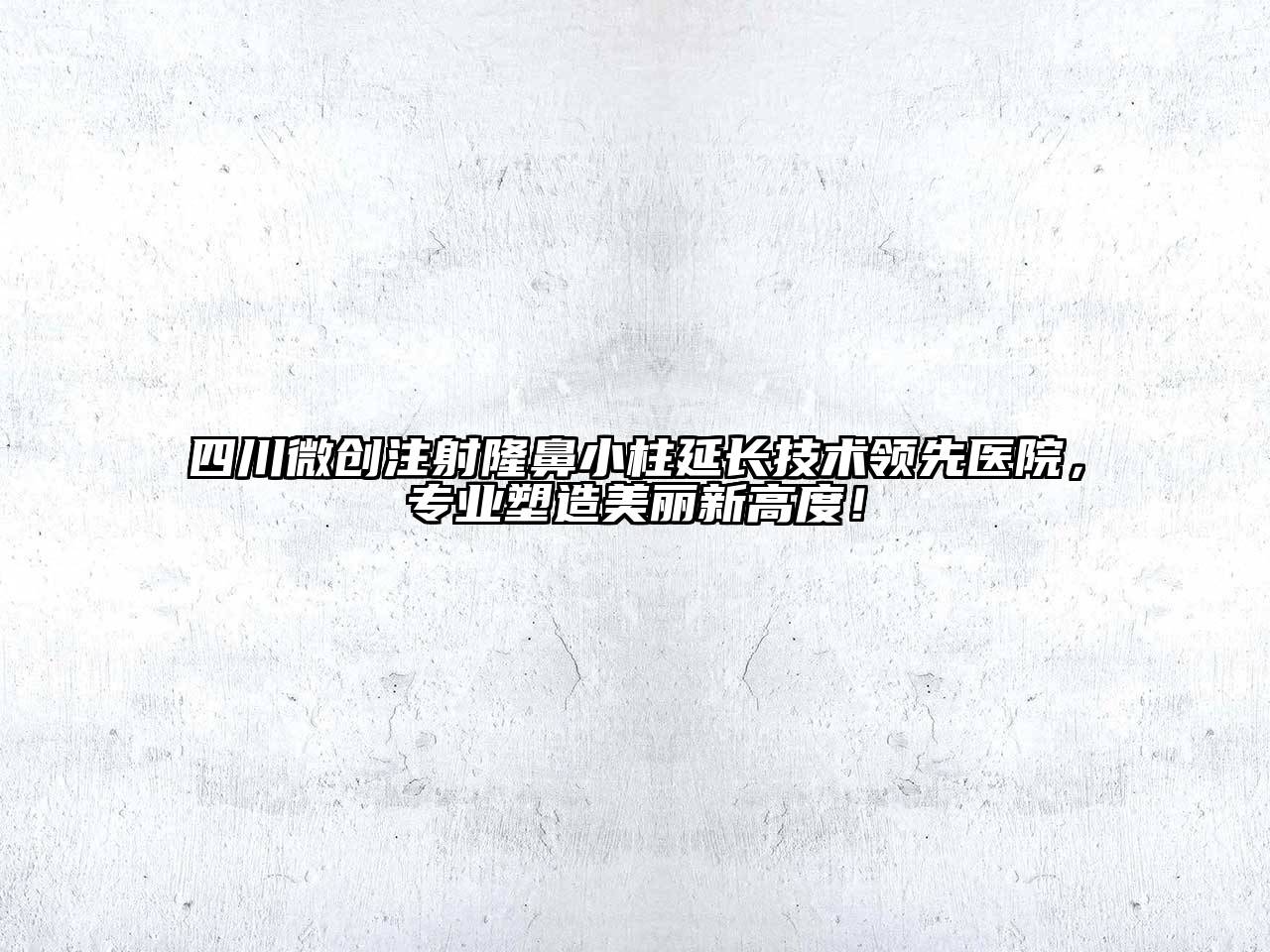四川微创注射隆鼻小柱延长技术领先医院，专业塑造美丽新高度！