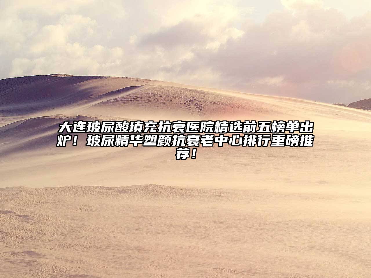 大连玻尿酸填充抗衰医院精选前五榜单出炉！玻尿精华塑颜抗衰老中心排行重磅推荐！