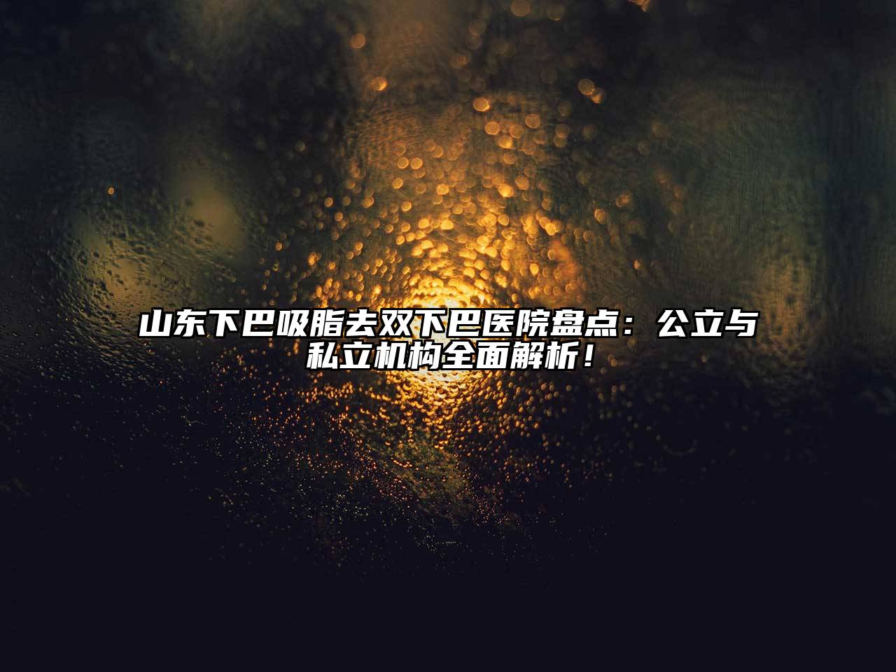 山东下巴吸脂去双下巴医院盘点：公立与私立机构全面解析！