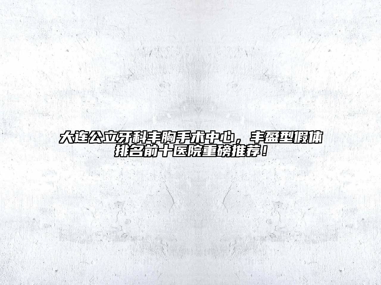 大连公立牙科丰胸手术中心，丰盈型假体排名前十医院重磅推荐！