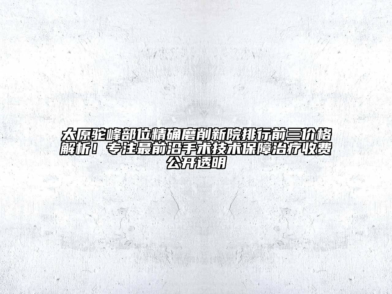 太原驼峰部位精确磨削新院排行前三价格解析！专注最前沿手术技术保障治疗收费公开透明