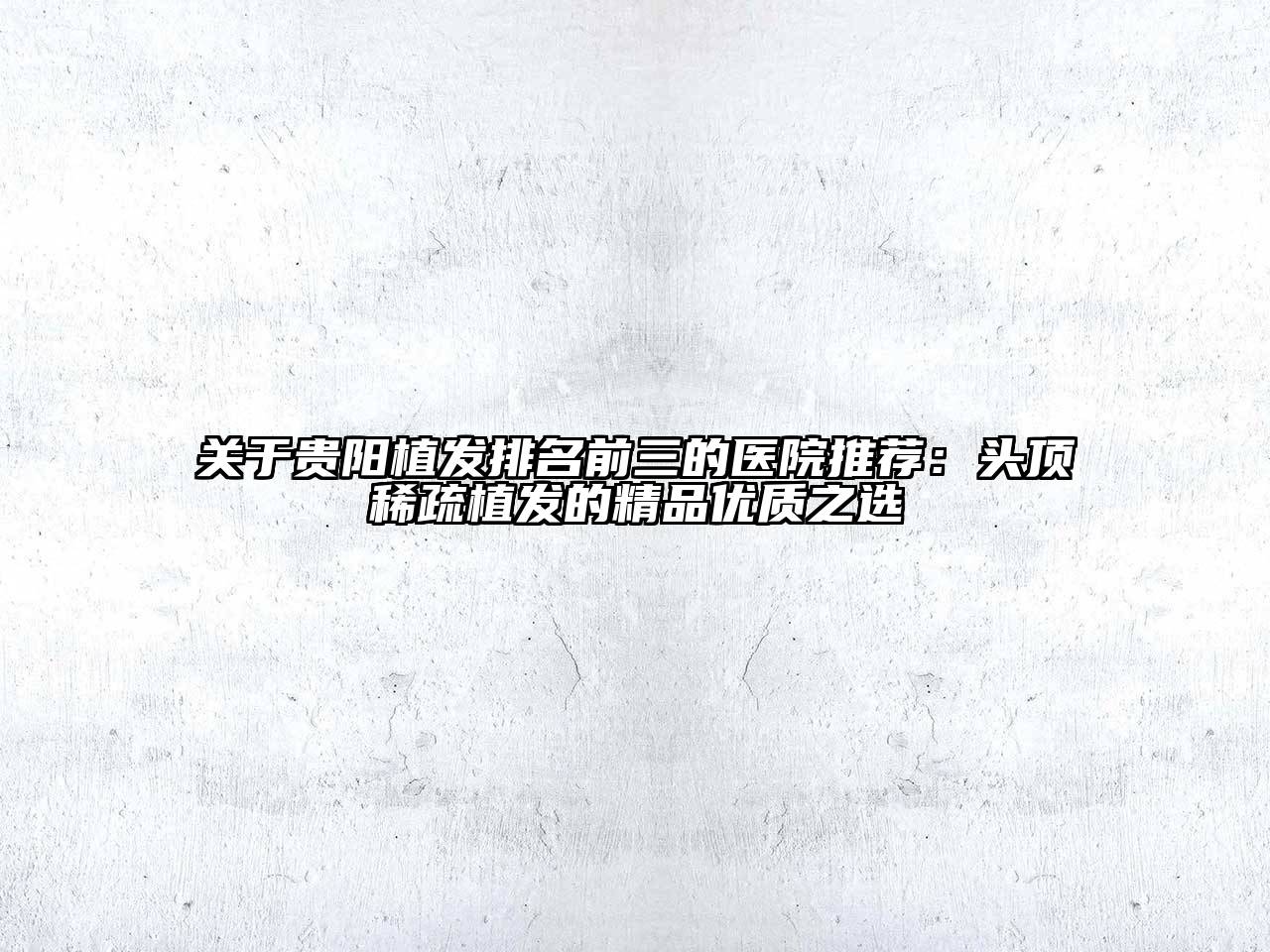 贵阳植发排名前三的医院推荐：头顶稀疏植发的精品优质之选