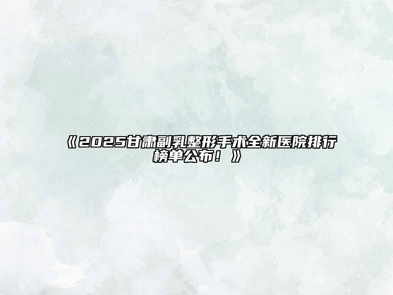 2025甘肃副乳整形手术全新医院排行榜单公布！