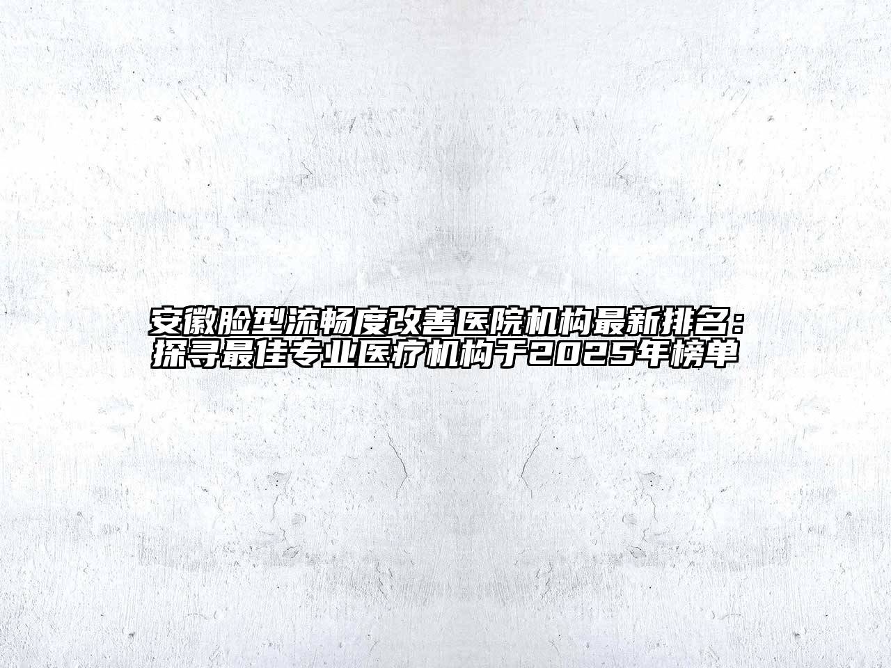 安徽脸型流畅度改善医院机构最新排名：探寻最佳专业医疗机构于2025年榜单