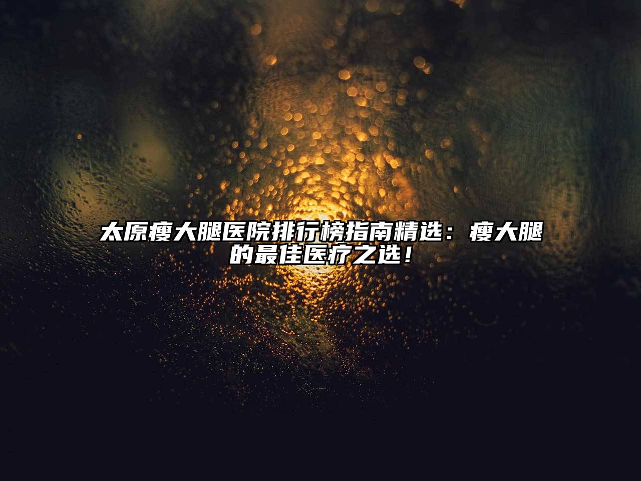 太原瘦大腿医院排行榜指南精选：瘦大腿的最佳医疗之选！