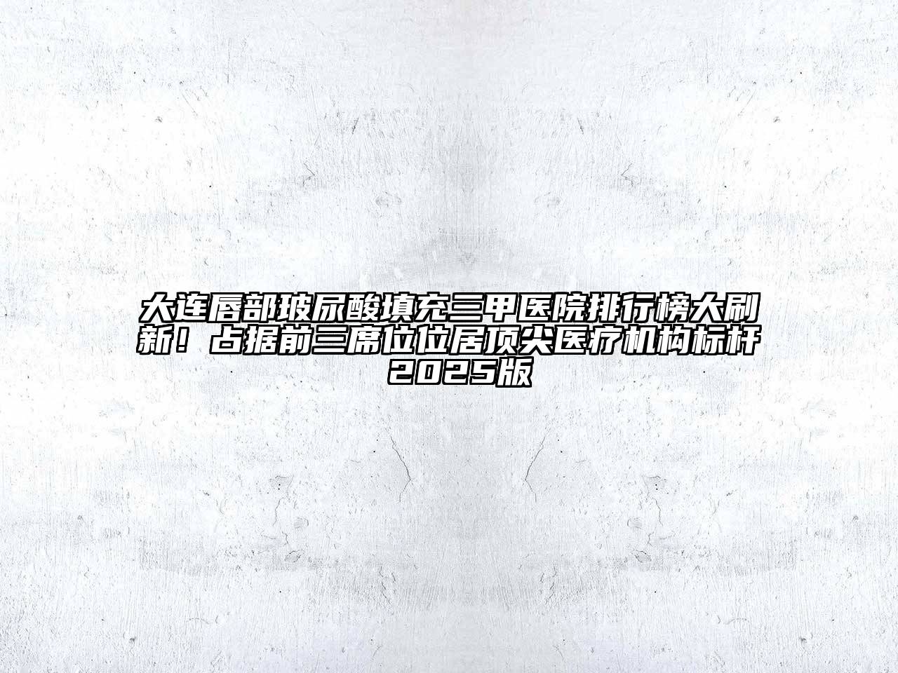 大连唇部玻尿酸填充三甲医院排行榜大刷新！占据前三席位位居顶尖医疗机构标杆 2025版