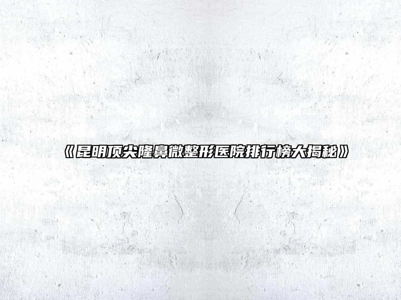 昆明顶尖隆鼻微整形医院排行榜大揭秘
