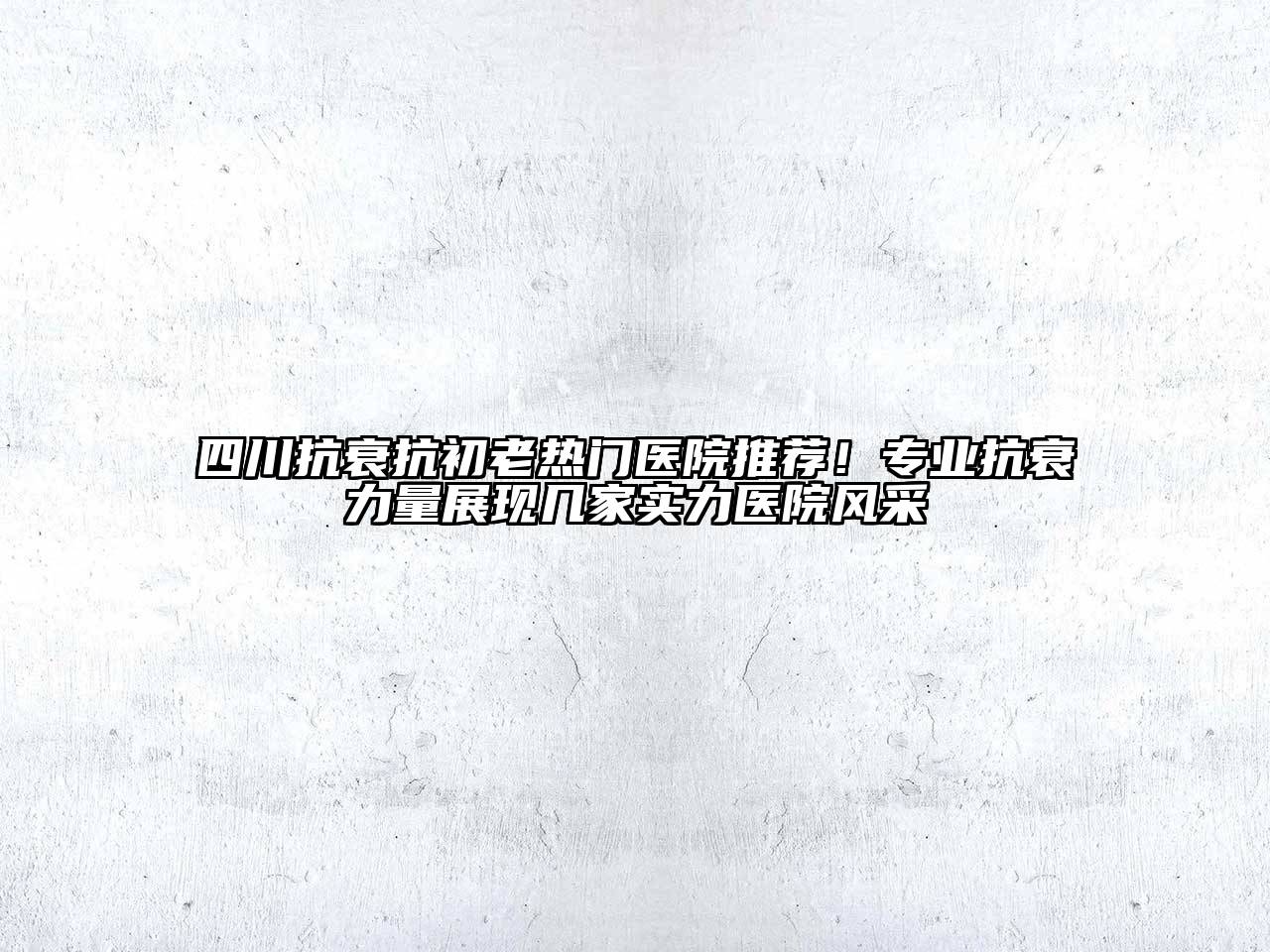 四川抗衰抗初老热门医院推荐！专业抗衰力量展现几家实力医院风采