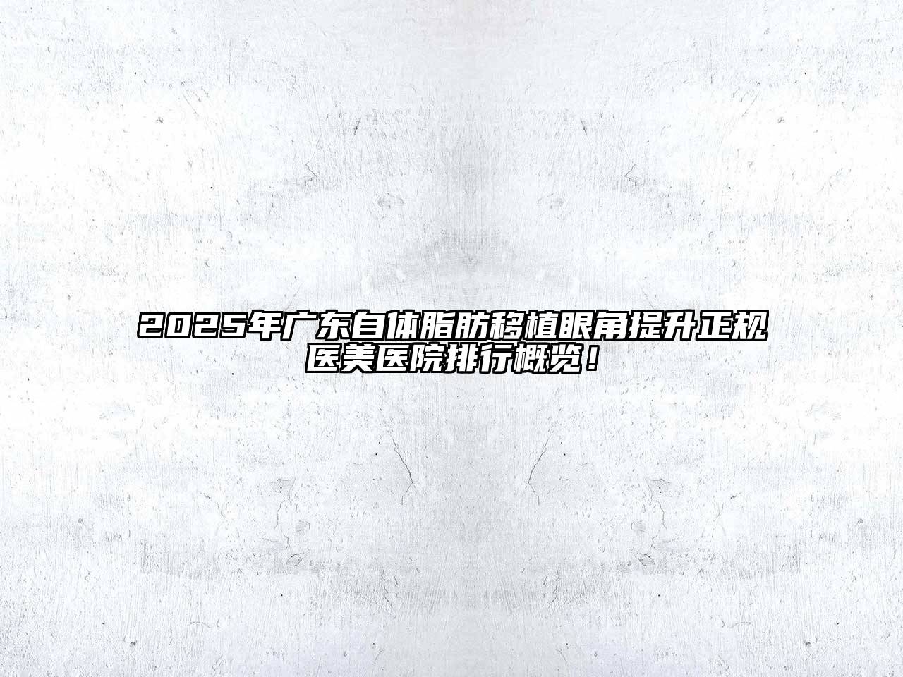 2025年广东自体脂肪移植眼角提升正规医美医院排行概览！