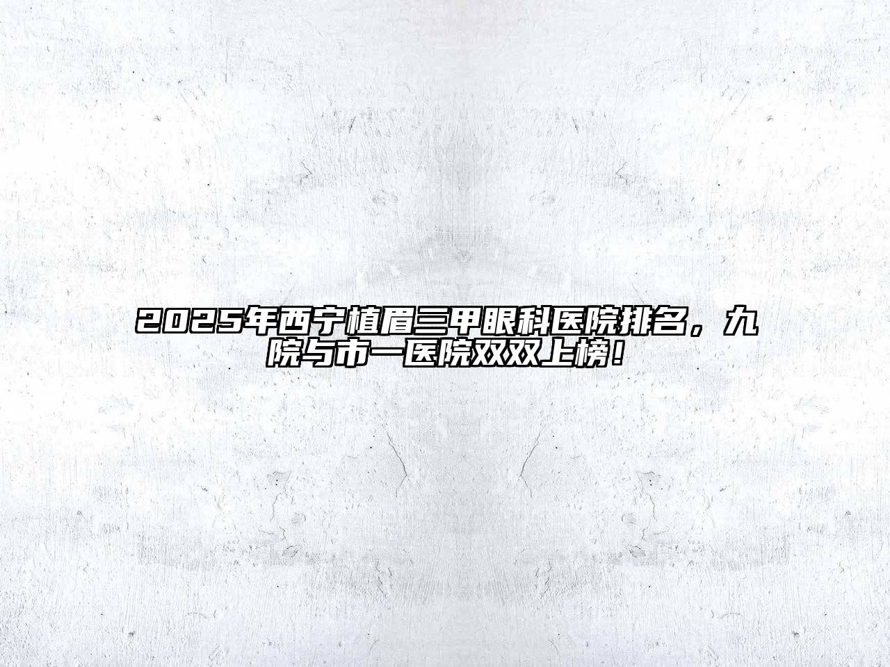 2025年西宁植眉三甲眼科医院排名，九院与市一医院双双上榜！