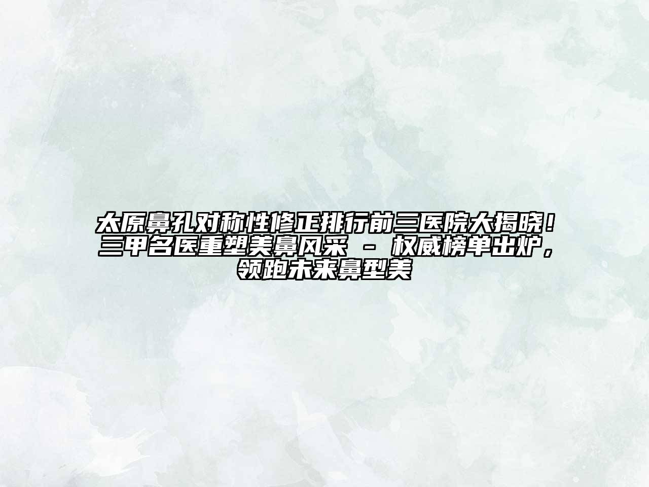 太原鼻孔对称性修正排行前三医院大揭晓！三甲名医重塑美鼻风采 - 权威榜单出炉，领跑未来鼻型美