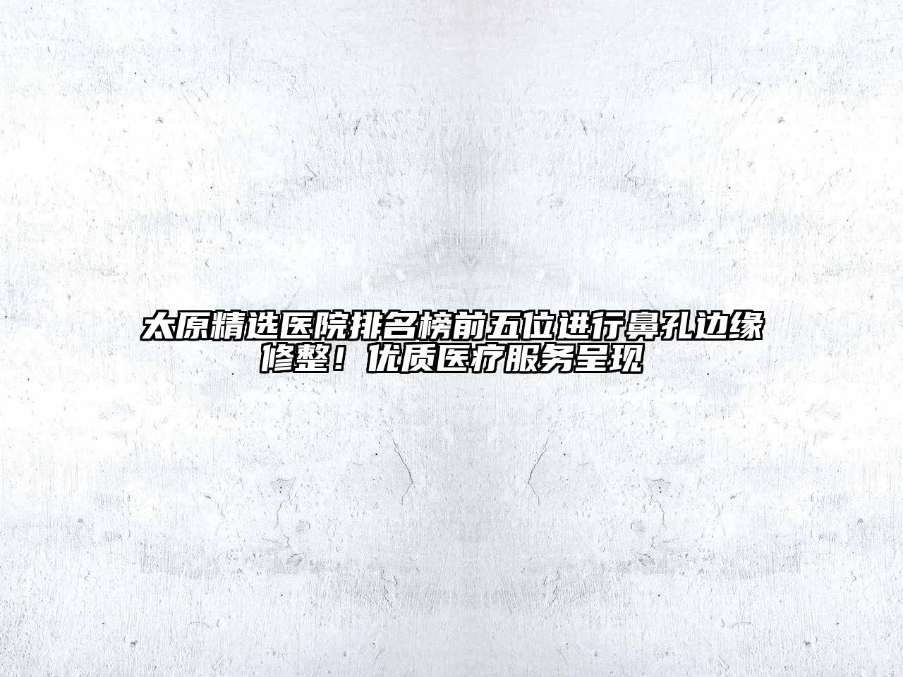 太原精选医院排名榜前五位进行鼻孔边缘修整！优质医疗服务呈现