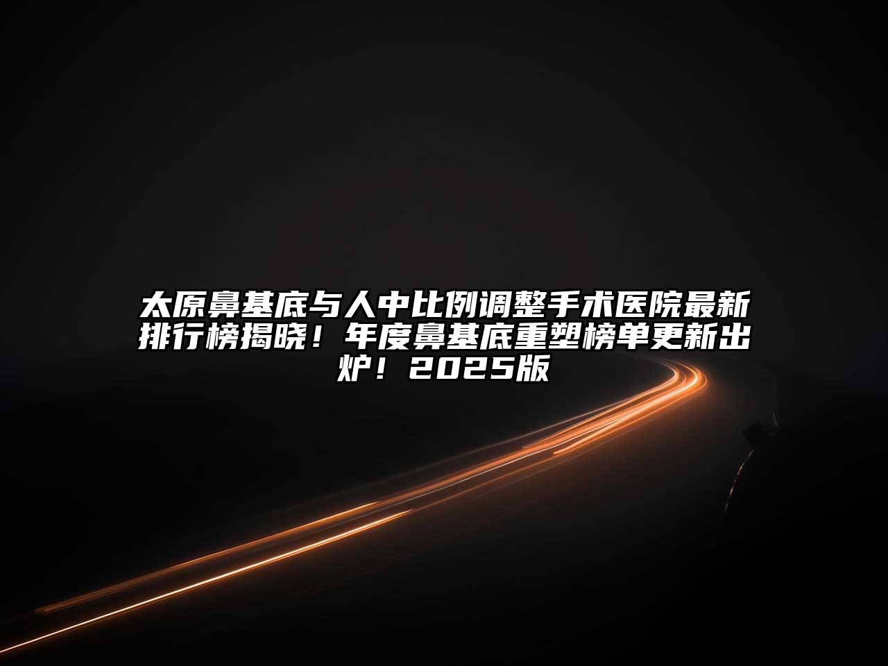 太原鼻基底与人中比例调整手术医院最新排行榜揭晓！年度鼻基底重塑榜单更新出炉！2025版