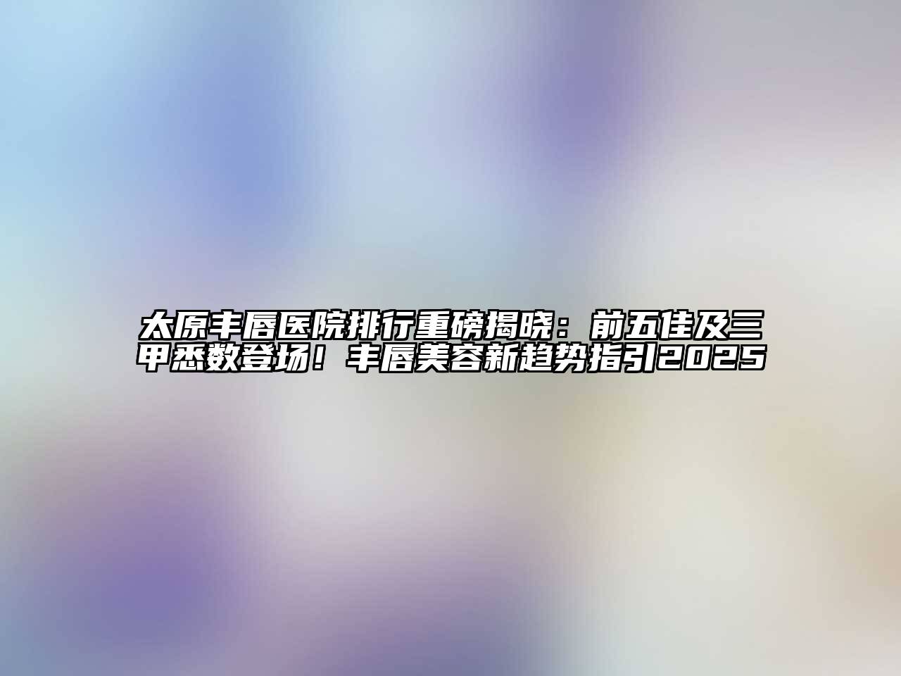 太原丰唇医院排行重磅揭晓：前五佳及三甲悉数登场！丰唇美容新趋势指引2025