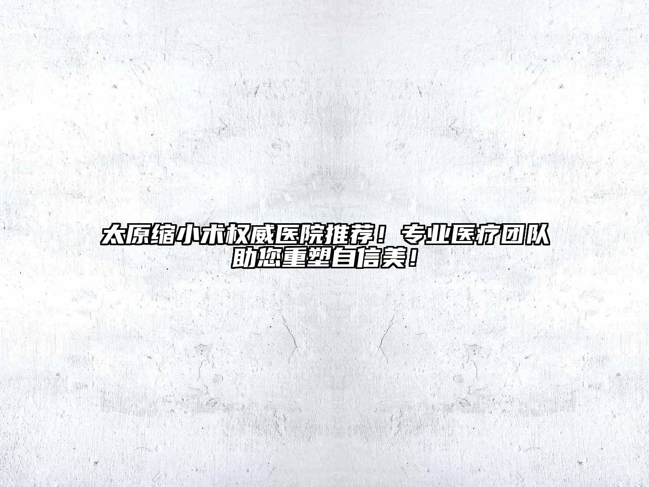 太原缩小术权威医院推荐！专业医疗团队助您重塑自信美！