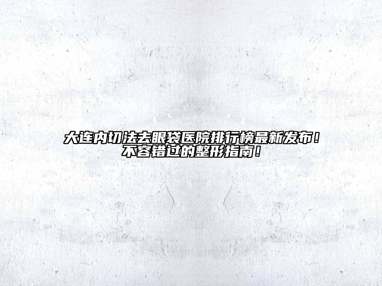 大连内切法去眼袋医院排行榜最新发布！不容错过的整形指南！