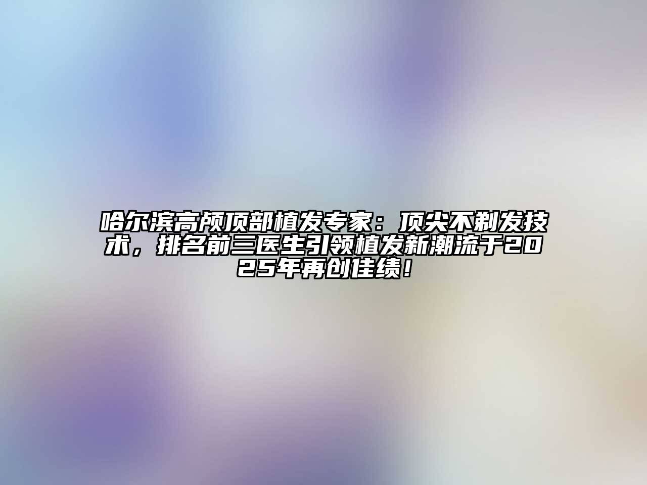 哈尔滨高颅顶部植发专家：顶尖不剃发技术，排名前三医生引领植发新潮流于2025年再创佳绩！