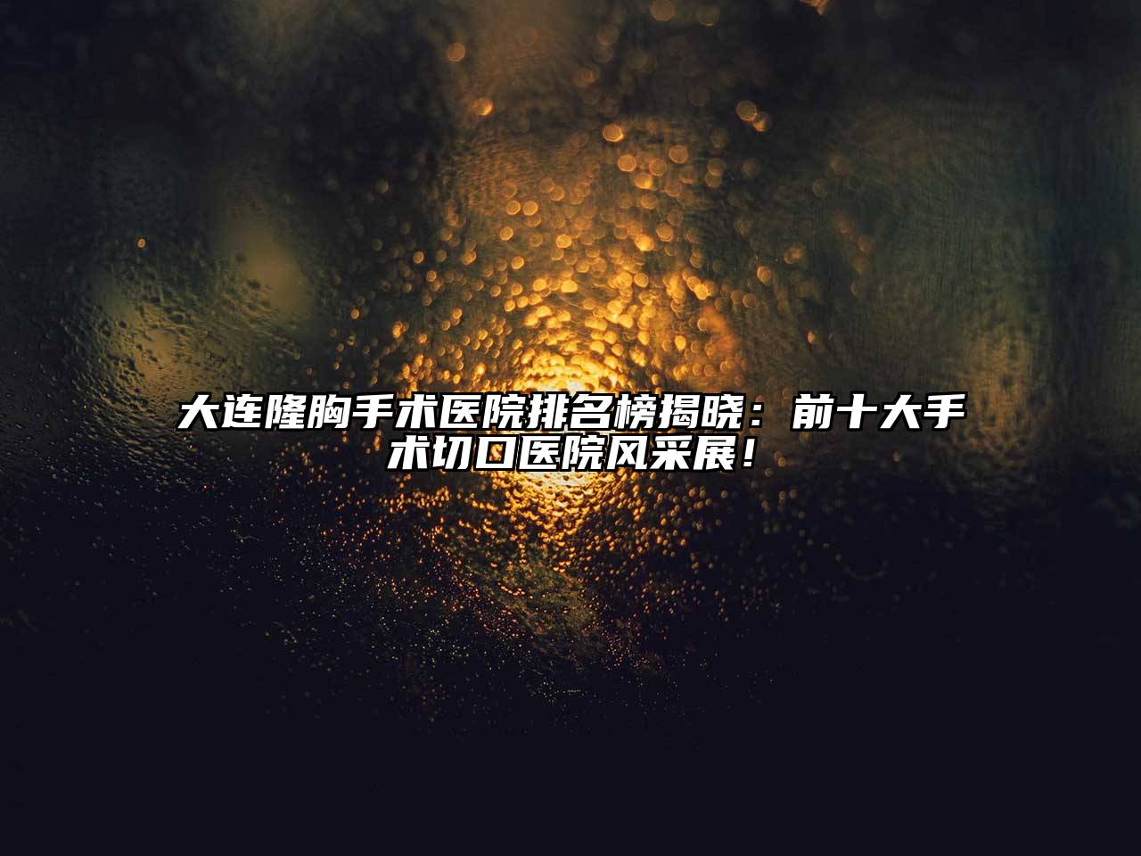 大连隆胸手术医院排名榜揭晓：前十大手术切口医院风采展！