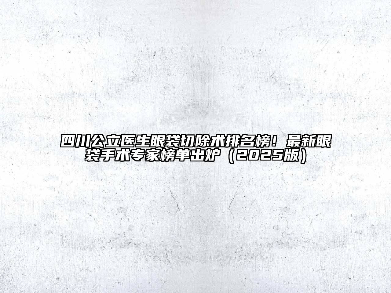 四川公立医生眼袋切除术排名榜！最新眼袋手术专家榜单出炉2025年