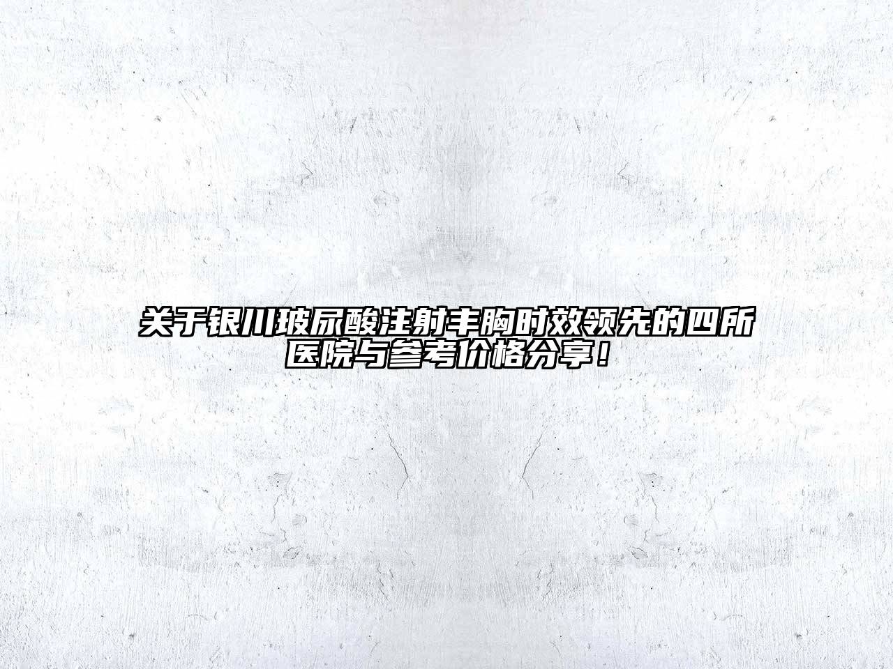 银川玻尿酸注射丰胸时效领先的四所医院与参考价格分享！