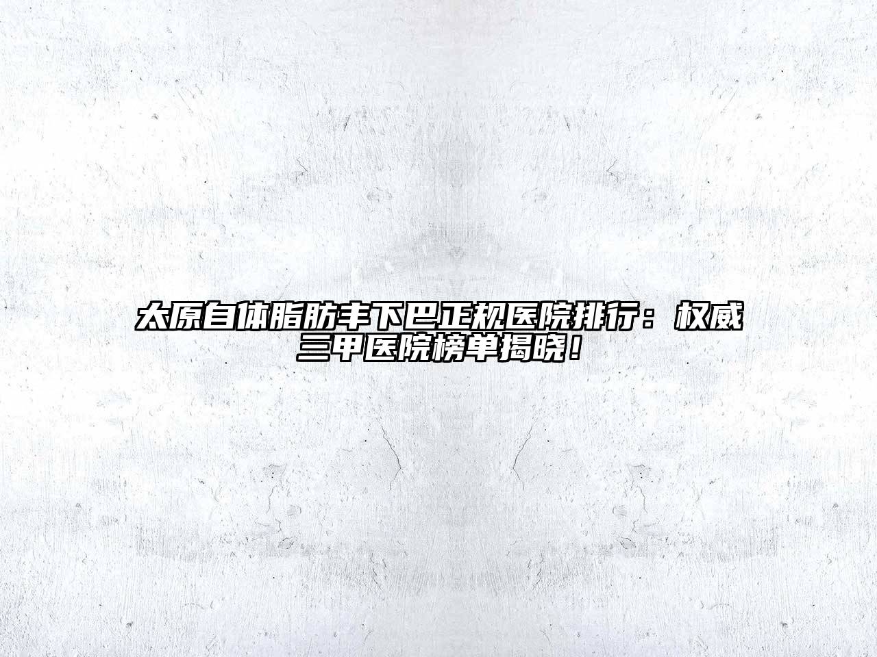 太原自体脂肪丰下巴正规医院排行：权威三甲医院榜单揭晓！