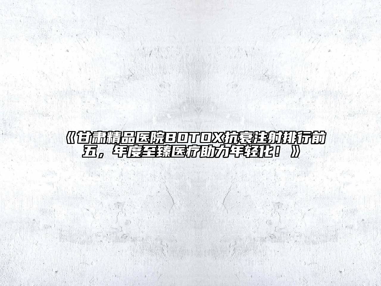 甘肃精品医院BOTOX抗衰注射排行前五，年度至臻医疗助力年轻化！