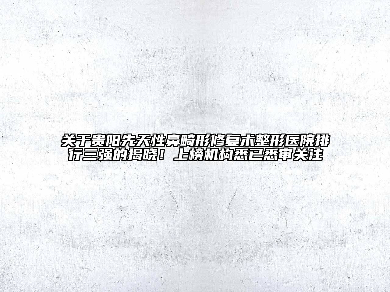 贵阳先天性鼻畸形修复术整形医院排行三强的揭晓！上榜机构悉已悉审关注