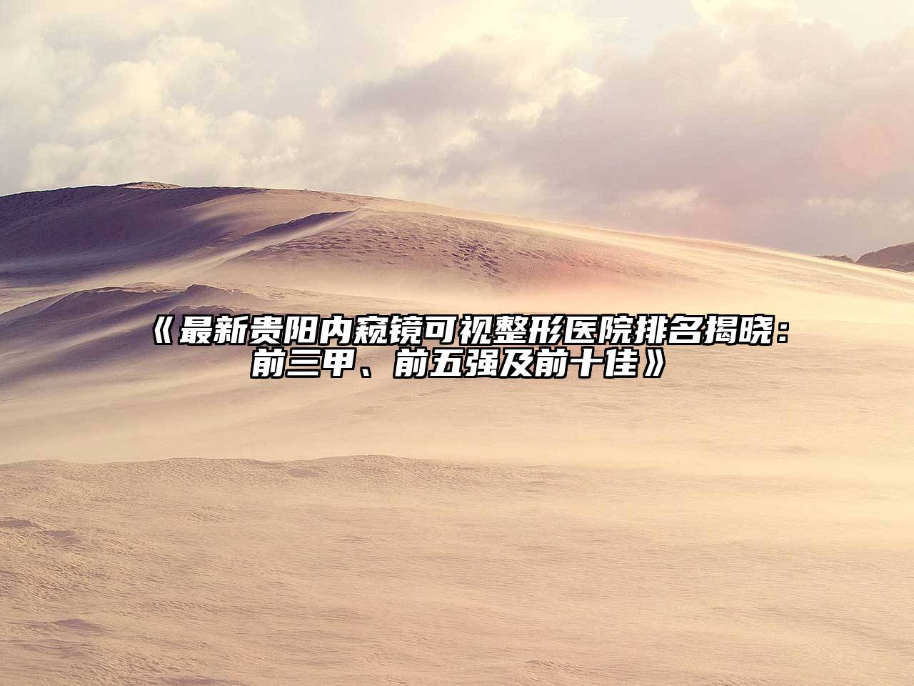 最新贵阳内窥镜可视整形医院排名揭晓：前三甲、前五强及前十佳