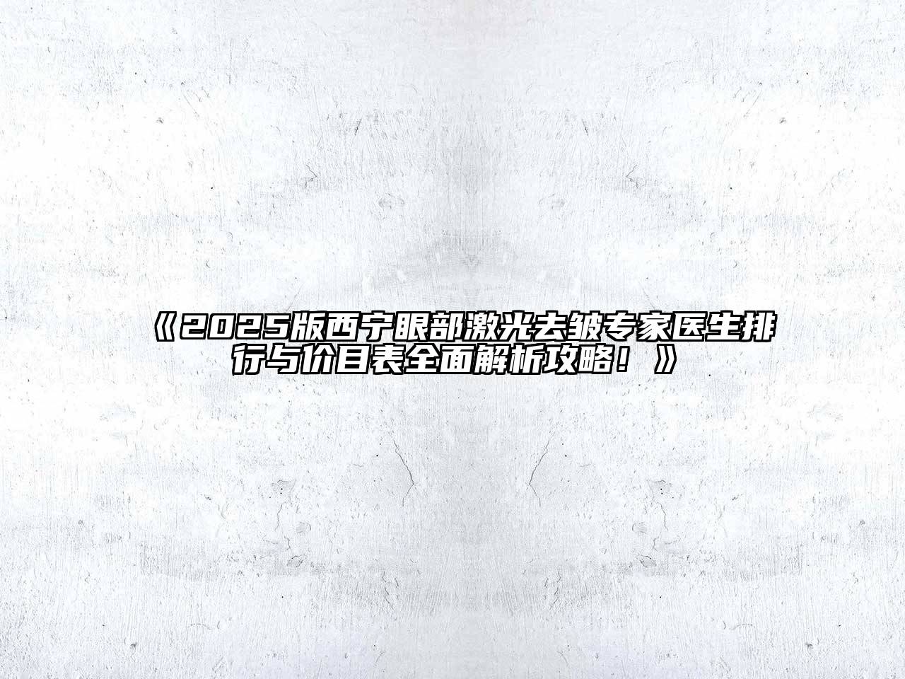 2025版西宁眼部激光去皱专家医生排行与价目表全面解析攻略！