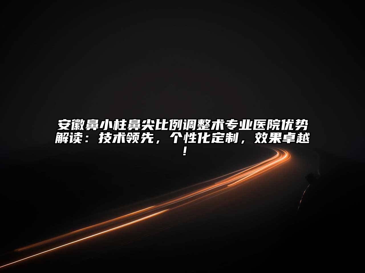 安徽鼻小柱鼻尖比例调整术专业医院优势解读：技术领先，个性化定制，效果卓越！